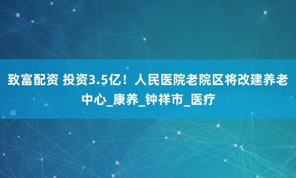 致富配资 投资3.5亿！人民医院老院区将改建养老中心_康养_钟祥市_医疗
