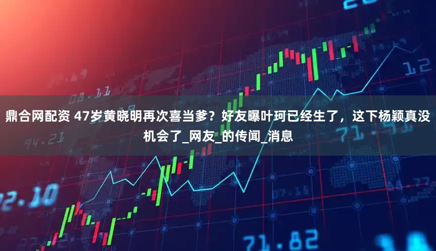 鼎合网配资 47岁黄晓明再次喜当爹？好友曝叶珂已经生了，这下杨颖真没机会了_网友_的传闻_消息
