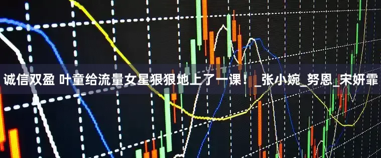 诚信双盈 叶童给流量女星狠狠地上了一课！_张小婉_努恩_宋妍霏