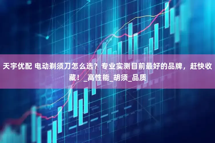 天宇优配 电动剃须刀怎么选？专业实测目前最好的品牌，赶快收藏！_高性能_胡须_品质
