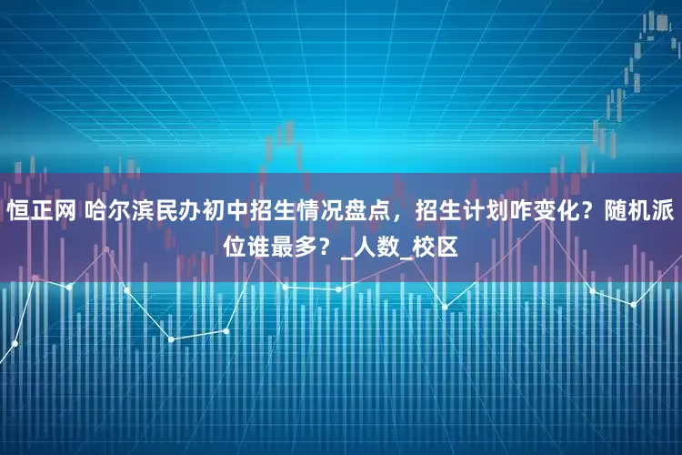 恒正网 哈尔滨民办初中招生情况盘点，招生计划咋变化？随机派位谁最多？_人数_校区