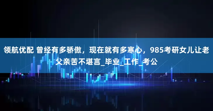 领航优配 曾经有多骄傲，现在就有多寒心，985考研女儿让老父亲苦不堪言_毕业_工作_考公