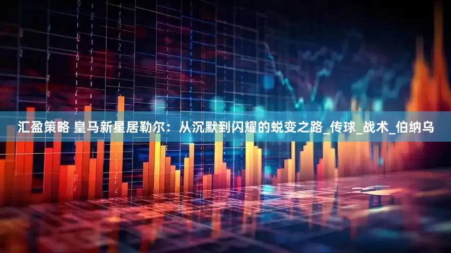 汇盈策略 皇马新星居勒尔：从沉默到闪耀的蜕变之路_传球_战术_伯纳乌