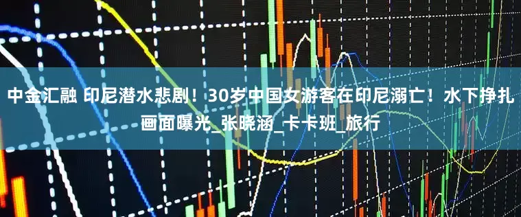 中金汇融 印尼潜水悲剧！30岁中国女游客在印尼溺亡！水下挣扎画面曝光_张晓涵_卡卡班_旅行