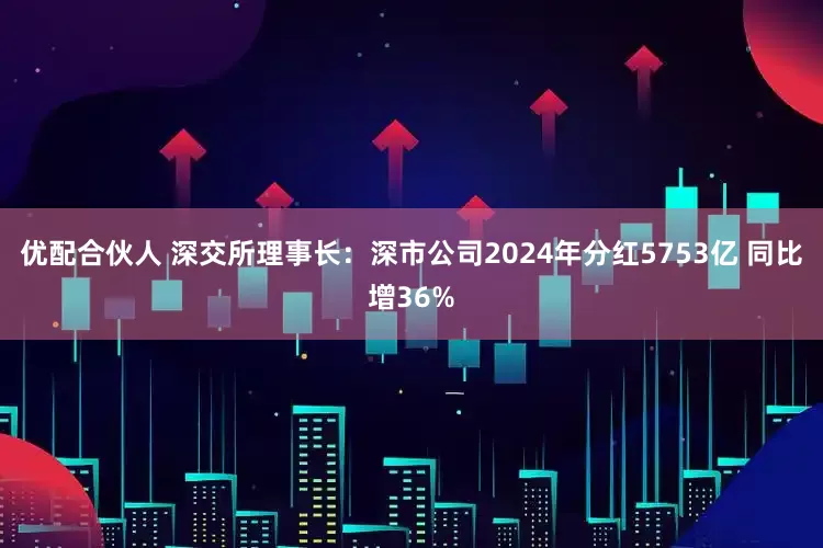 优配合伙人 深交所理事长：深市公司2024年分红5753亿 同比增36%