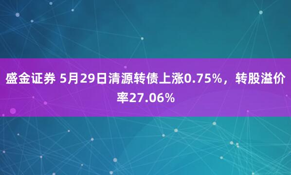 盛金证券 5月29日清源转债上涨0.75%，转股溢价率27.06%
