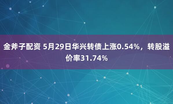 金斧子配资 5月29日华兴转债上涨0.54%，转股溢价率31.74%
