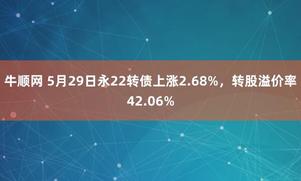 牛顺网 5月29日永22转债上涨2.68%，转股溢价率42.06%