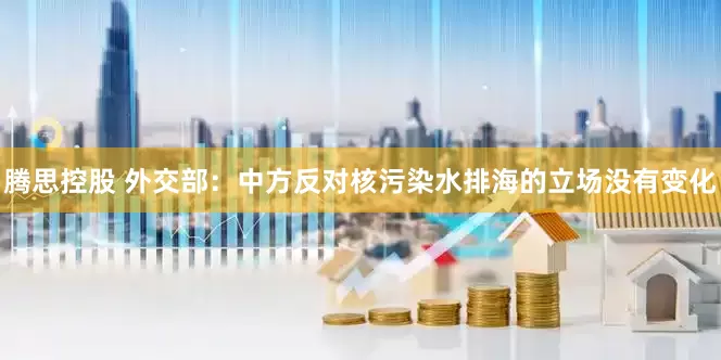 腾思控股 外交部：中方反对核污染水排海的立场没有变化