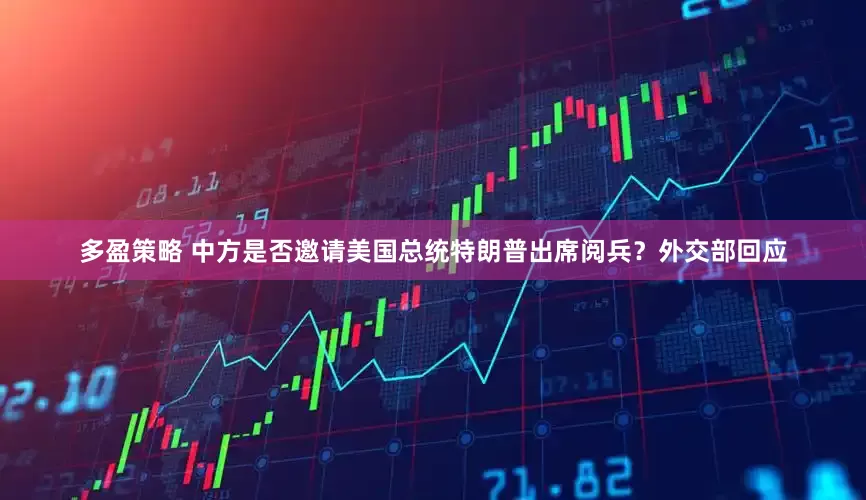多盈策略 中方是否邀请美国总统特朗普出席阅兵？外交部回应