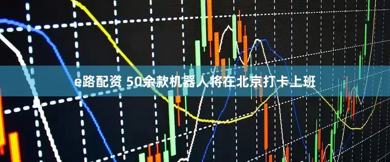 e路配资 50余款机器人将在北京打卡上班