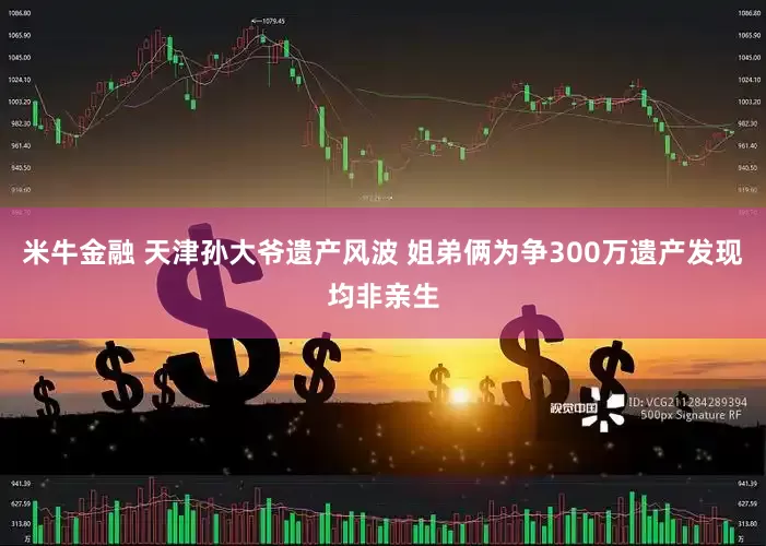 米牛金融 天津孙大爷遗产风波 姐弟俩为争300万遗产发现均非亲生