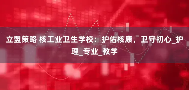 立盟策略 核工业卫生学校：护佑核康，卫守初心_护理_专业_教学