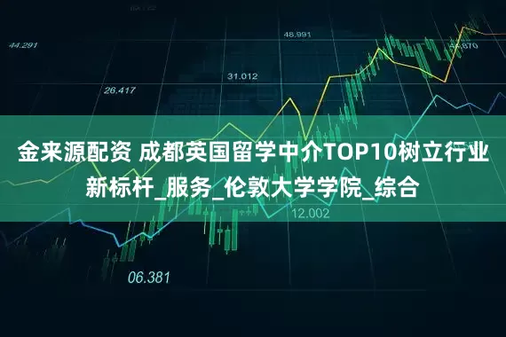 金来源配资 成都英国留学中介TOP10树立行业新标杆_服务_伦敦大学学院_综合