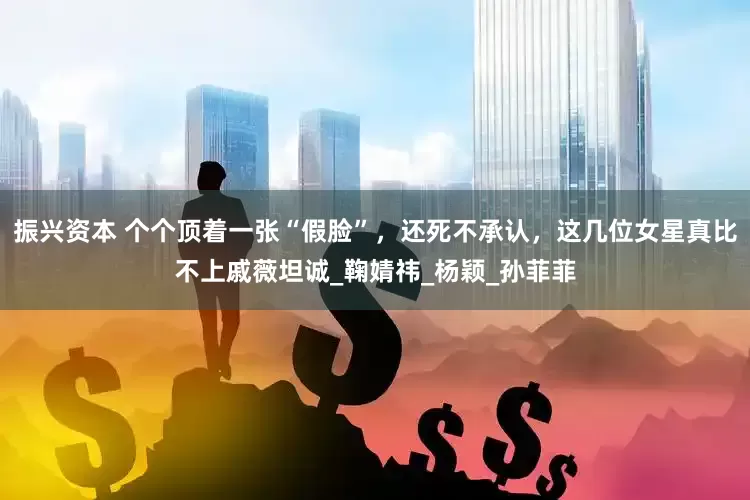 振兴资本 个个顶着一张“假脸”，还死不承认，这几位女星真比不上戚薇坦诚_鞠婧祎_杨颖_孙菲菲