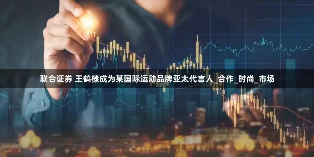 联合证券 王鹤棣成为某国际运动品牌亚太代言人_合作_时尚_市场