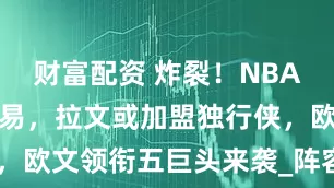财富配资 炸裂！NBA惊爆重磅交易，拉文或加盟独行侠，欧文领衔五巨头来袭_阵容_1_CBA