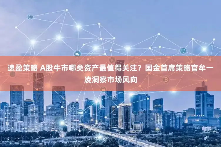速盈策略 A股牛市哪类资产最值得关注？国金首席策略官牟一凌洞察市场风向