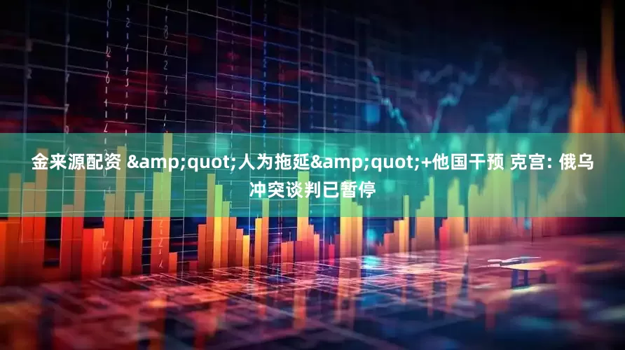 金来源配资 &quot;人为拖延&quot;+他国干预 克宫: 俄乌冲突谈判已暂停