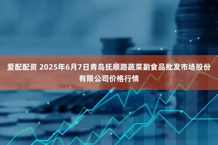 爱配配资 2025年6月7日青岛抚顺路蔬菜副食品批发市场股份有限公司价格行情