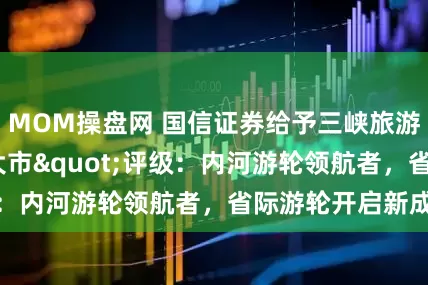 MOM操盘网 国信证券给予三峡旅游"优于大市"评级：内河游轮领航者，省际游轮开启新成长