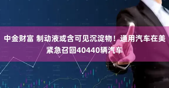 中金财富 制动液或含可见沉淀物！通用汽车在美紧急召回40440辆汽车